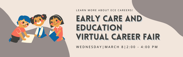 Learn more about ECE Careers. Early Care and Education Virtual Career Fair. Wednesday, March 8, 2:00-4:00 p.m.